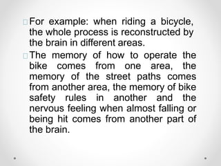 For example: when riding a bicycle,
the whole process is reconstructed by
the brain in different areas.
The memory of how to operate the
bike comes from one area, the
memory of the street paths comes
from another area, the memory of bike
safety rules in another and the
nervous feeling when almost falling or
being hit comes from another part of
the brain.
 