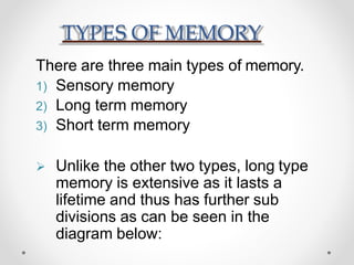 TYPES OF MEMORY
There are three main types of memory.
1) Sensory memory
2) Long term memory
3) Short term memory
 Unlike the other two types, long type
memory is extensive as it lasts a
lifetime and thus has further sub
divisions as can be seen in the
diagram below:
 