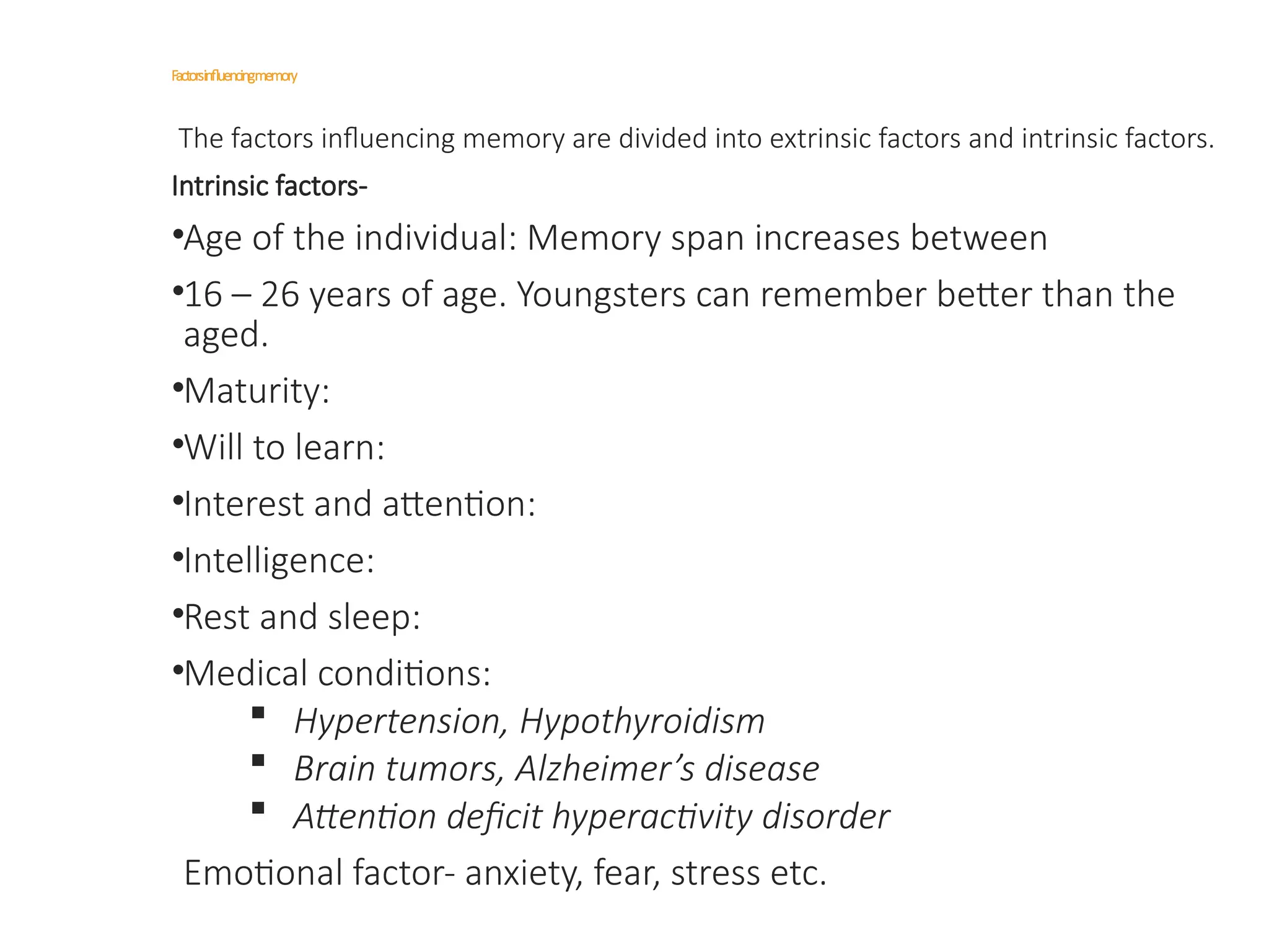 Factorsinfluencingmemory
The factors influencing memory are divided into extrinsic factors and intrinsic factors.
Intrinsic factors-
•Age of the individual: Memory span increases between
•16 – 26 years of age. Youngsters can remember better than the
aged.
•Maturity:
•Will to learn:
•Interest and attention:
•Intelligence:
•Rest and sleep:
•Medical conditions:
 Hypertension, Hypothyroidism
 Brain tumors, Alzheimer’s disease
 Attention deficit hyperactivity disorder
Emotional factor- anxiety, fear, stress etc.
 