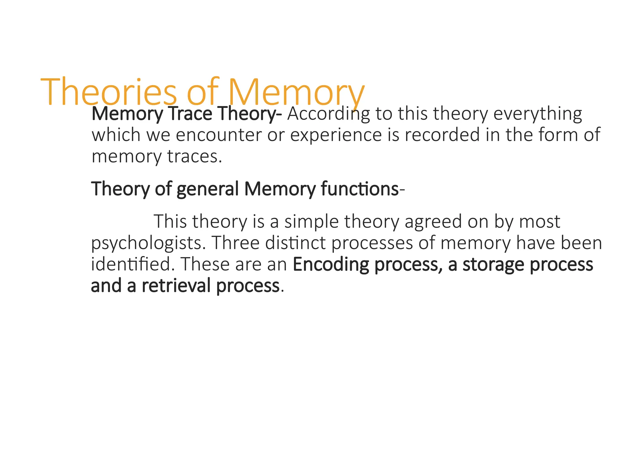 Theories of Memory
Memory Trace Theory- According to this theory everything
which we encounter or experience is recorded in the form of
memory traces.
Theory of general Memory functions-
This theory is a simple theory agreed on by most
psychologists. Three distinct processes of memory have been
identified. These are an Encoding process, a storage process
and a retrieval process.
 