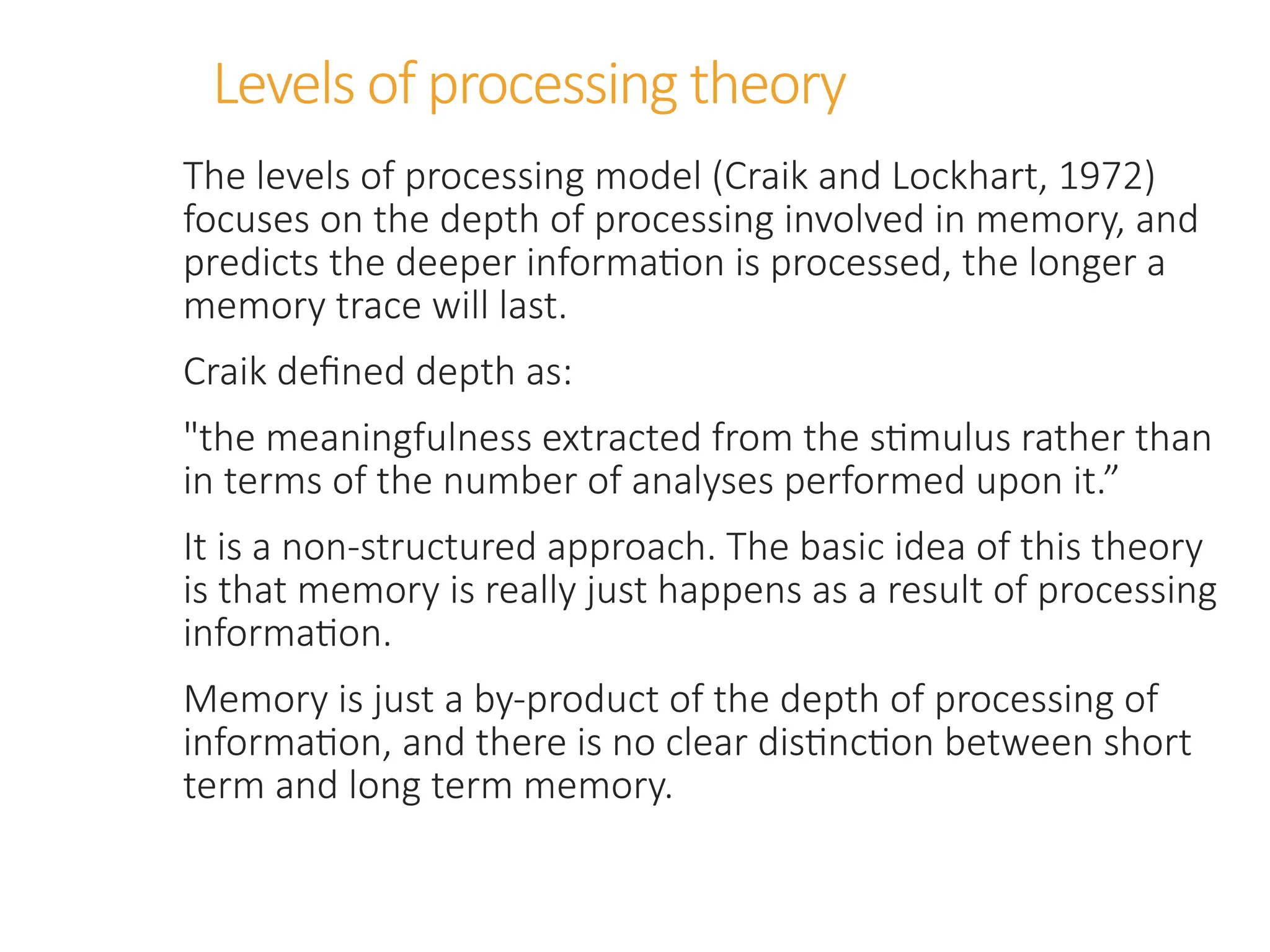 Levels of processing theory
The levels of processing model (Craik and Lockhart, 1972)
focuses on the depth of processing involved in memory, and
predicts the deeper information is processed, the longer a
memory trace will last.
Craik defined depth as:
"the meaningfulness extracted from the stimulus rather than
in terms of the number of analyses performed upon it.”
It is a non-structured approach. The basic idea of this theory
is that memory is really just happens as a result of processing
information.
Memory is just a by-product of the depth of processing of
information, and there is no clear distinction between short
term and long term memory.
 