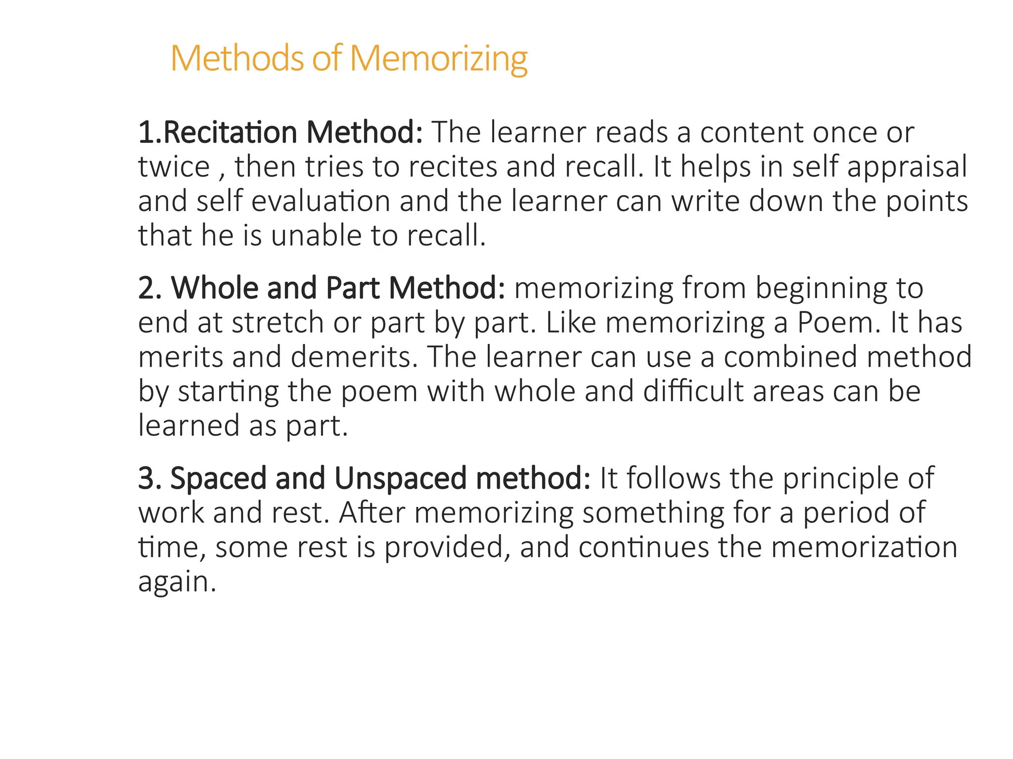 MethodsofMemorizing
1.Recitation Method: The learner reads a content once or
twice , then tries to recites and recall. It helps in self appraisal
and self evaluation and the learner can write down the points
that he is unable to recall.
2. Whole and Part Method: memorizing from beginning to
end at stretch or part by part. Like memorizing a Poem. It has
merits and demerits. The learner can use a combined method
by starting the poem with whole and difficult areas can be
learned as part.
3. Spaced and Unspaced method: It follows the principle of
work and rest. After memorizing something for a period of
time, some rest is provided, and continues the memorization
again.
 