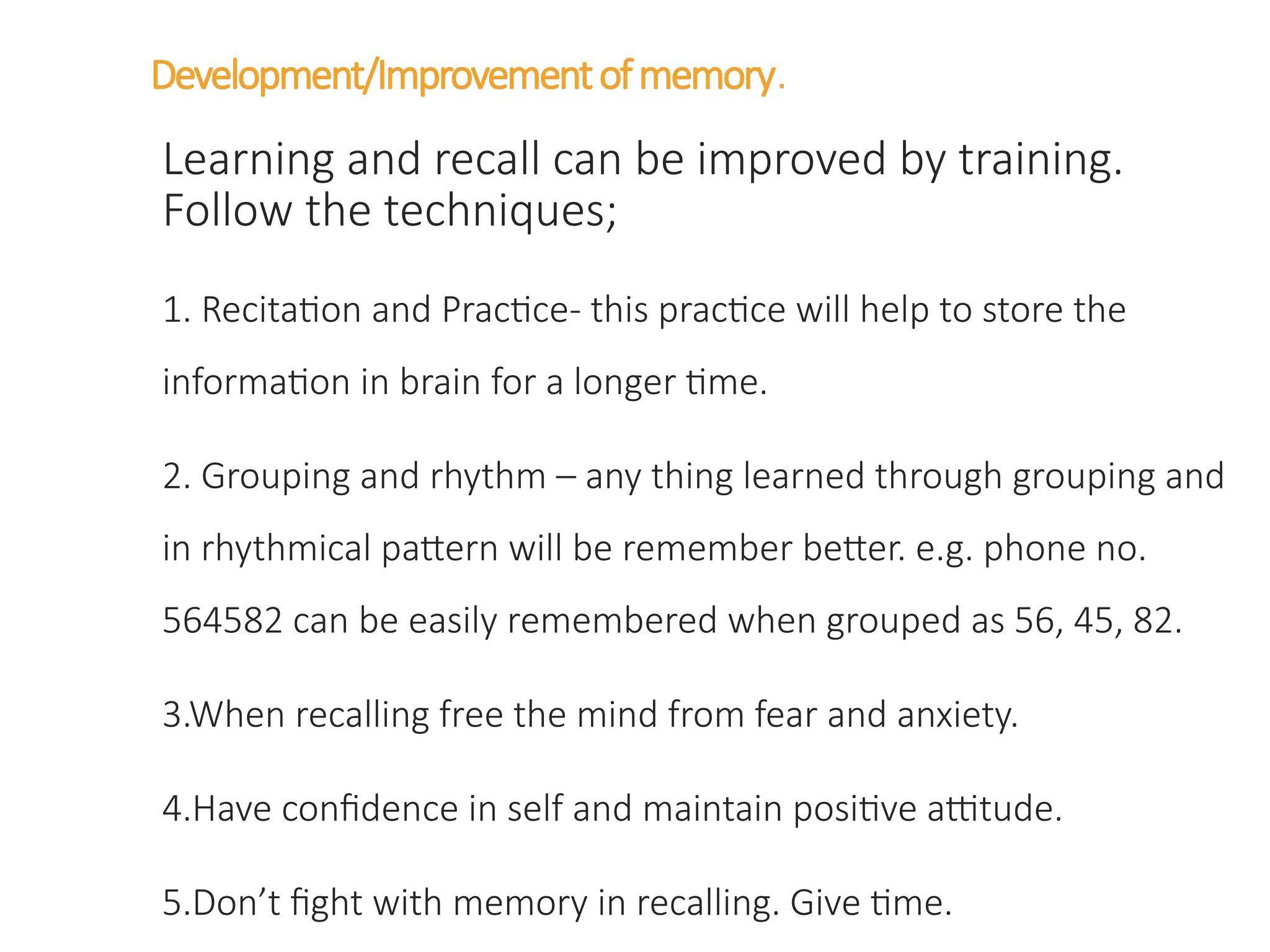 Development/Improvementofmemory.
Learning and recall can be improved by training.
Follow the techniques;
1. Recitation and Practice- this practice will help to store the
information in brain for a longer time.
2. Grouping and rhythm – any thing learned through grouping and
in rhythmical pattern will be remember better. e.g. phone no.
564582 can be easily remembered when grouped as 56, 45, 82.
3.When recalling free the mind from fear and anxiety.
4.Have confidence in self and maintain positive attitude.
5.Don’t fight with memory in recalling. Give time.
 