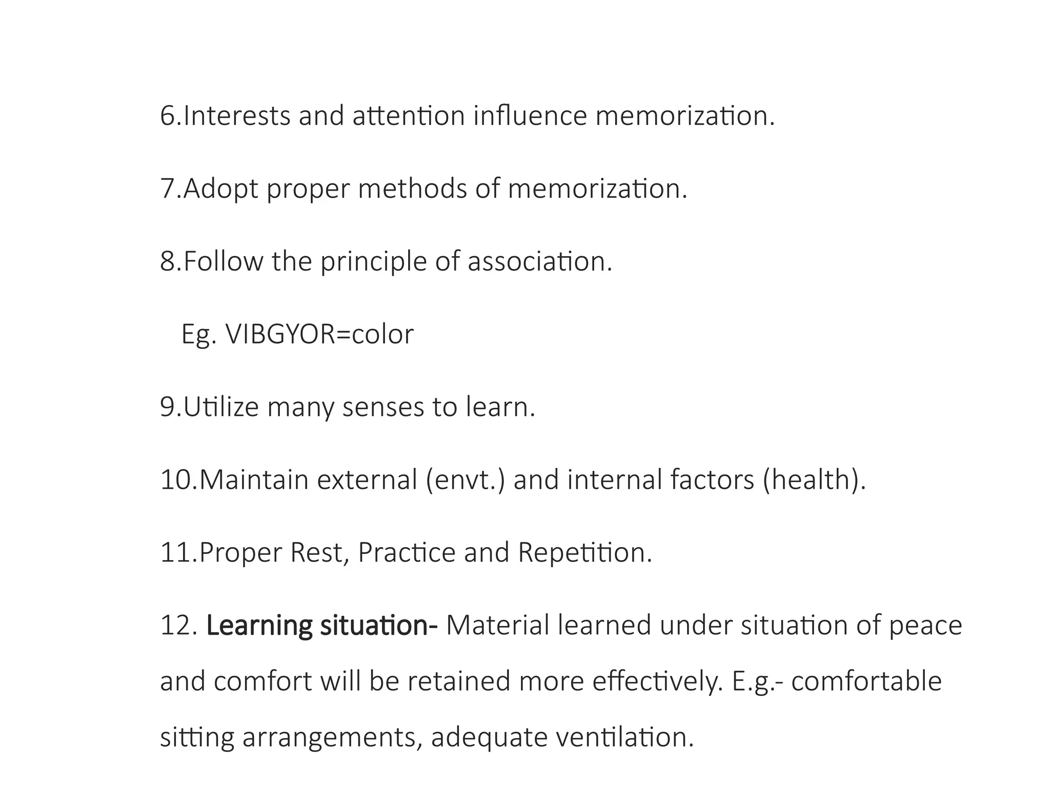 6.Interests and attention influence memorization.
7.Adopt proper methods of memorization.
8.Follow the principle of association.
Eg. VIBGYOR=color
9.Utilize many senses to learn.
10.Maintain external (envt.) and internal factors (health).
11.Proper Rest, Practice and Repetition.
12. Learning situation- Material learned under situation of peace
and comfort will be retained more effectively. E.g.- comfortable
sitting arrangements, adequate ventilation.
 