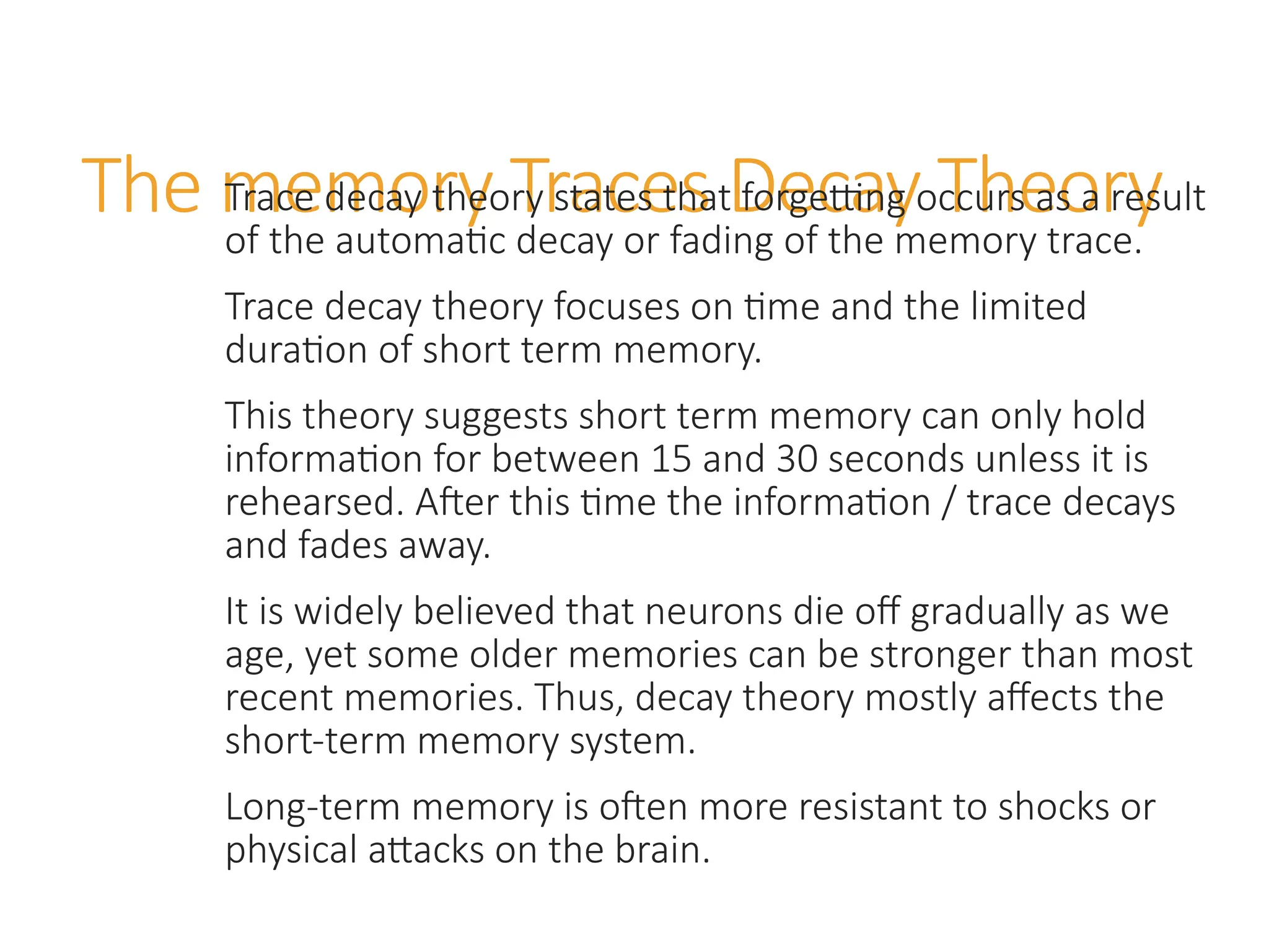 The memory Traces Decay Theory
Trace decay theory states that forgetting occurs as a result
of the automatic decay or fading of the memory trace.
Trace decay theory focuses on time and the limited
duration of short term memory.
This theory suggests short term memory can only hold
information for between 15 and 30 seconds unless it is
rehearsed. After this time the information / trace decays
and fades away.
It is widely believed that neurons die off gradually as we
age, yet some older memories can be stronger than most
recent memories. Thus, decay theory mostly affects the
short-term memory system.
Long-term memory is often more resistant to shocks or
physical attacks on the brain.
 