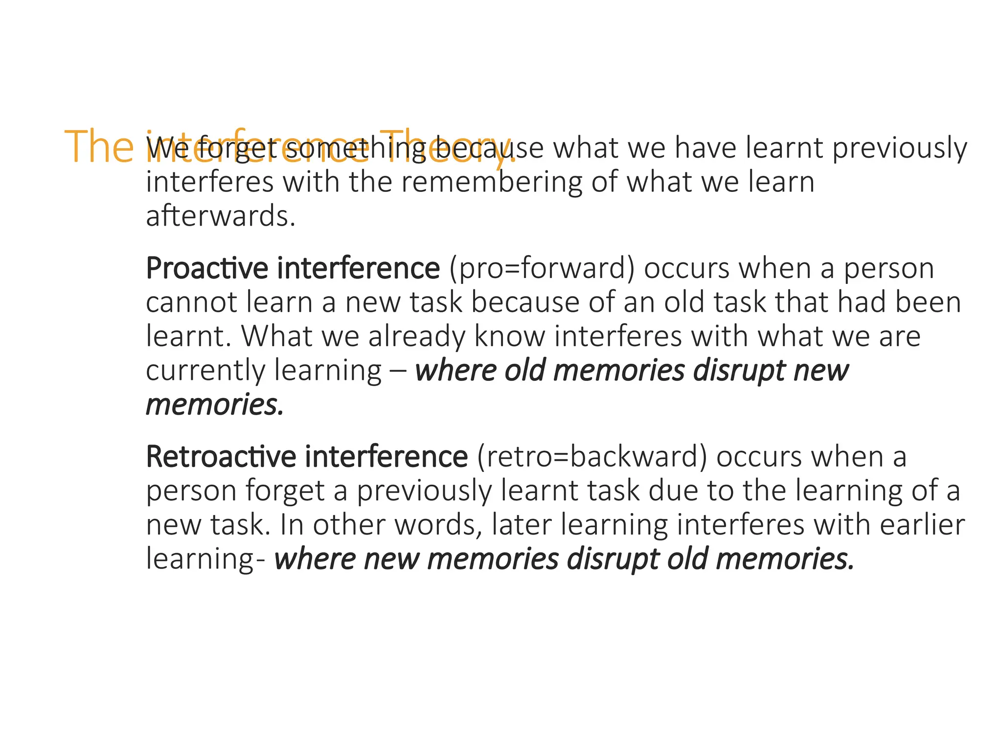 The interference Theory.
We forget something because what we have learnt previously
interferes with the remembering of what we learn
afterwards.
Proactive interference (pro=forward) occurs when a person
cannot learn a new task because of an old task that had been
learnt. What we already know interferes with what we are
currently learning – where old memories disrupt new
memories.
Retroactive interference (retro=backward) occurs when a
person forget a previously learnt task due to the learning of a
new task. In other words, later learning interferes with earlier
learning- where new memories disrupt old memories.
 