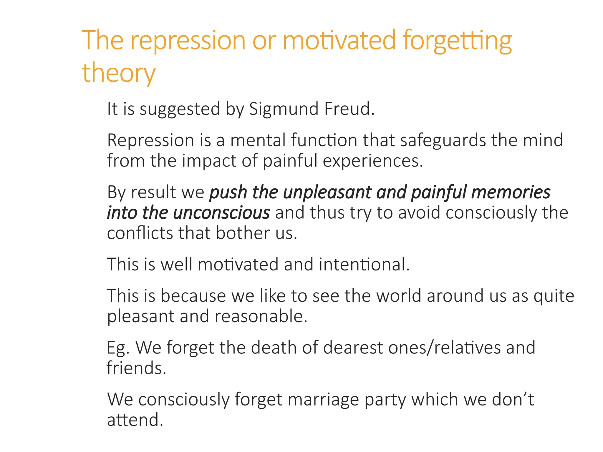 The repression or motivated forgetting
theory
It is suggested by Sigmund Freud.
Repression is a mental function that safeguards the mind
from the impact of painful experiences.
By result we push the unpleasant and painful memories
into the unconscious and thus try to avoid consciously the
conflicts that bother us.
This is well motivated and intentional.
This is because we like to see the world around us as quite
pleasant and reasonable.
Eg. We forget the death of dearest ones/relatives and
friends.
We consciously forget marriage party which we don’t
attend.
 