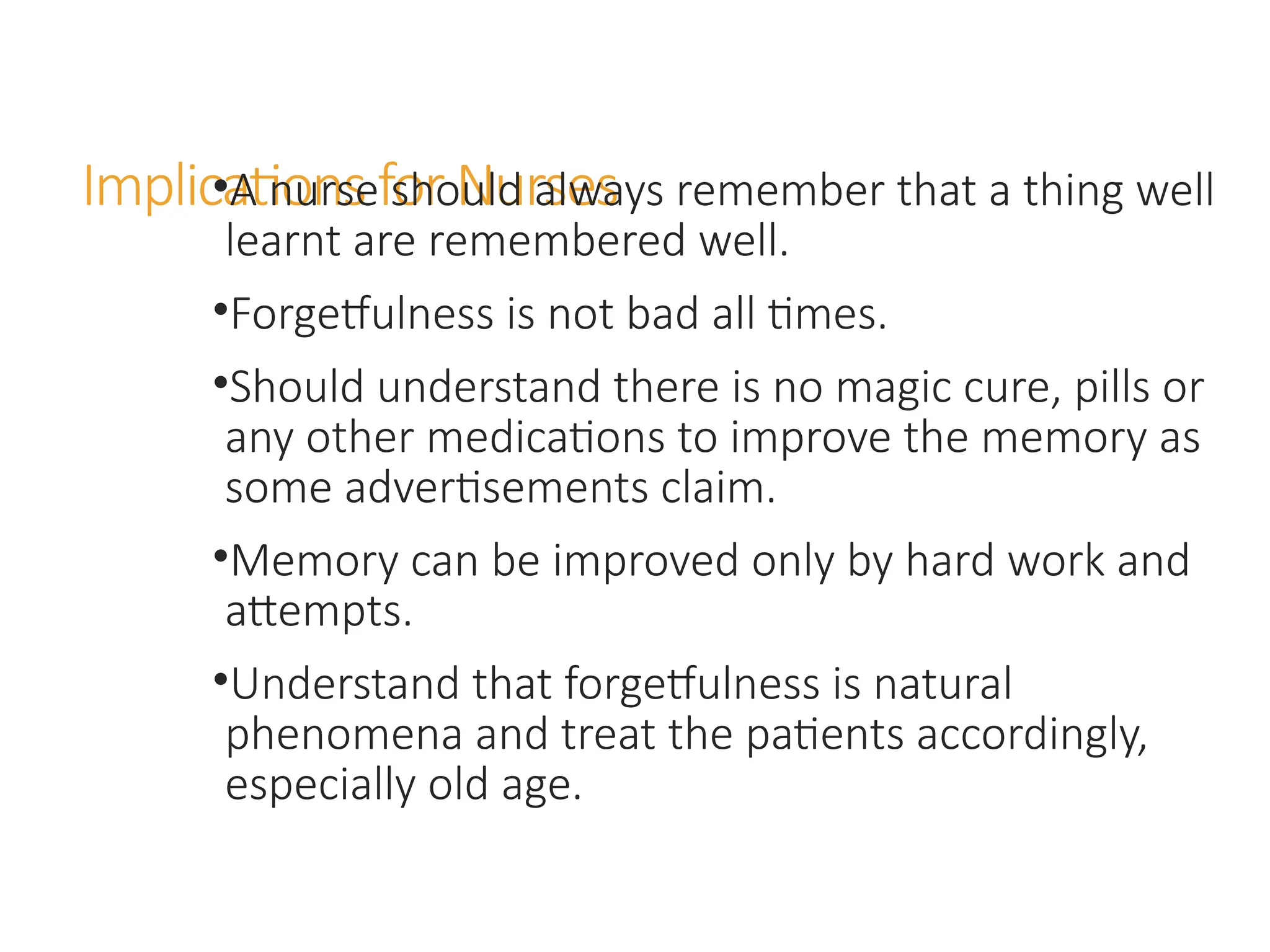 Implications for Nurses
•A nurse should always remember that a thing well
learnt are remembered well.
•Forgetfulness is not bad all times.
•Should understand there is no magic cure, pills or
any other medications to improve the memory as
some advertisements claim.
•Memory can be improved only by hard work and
attempts.
•Understand that forgetfulness is natural
phenomena and treat the patients accordingly,
especially old age.
 