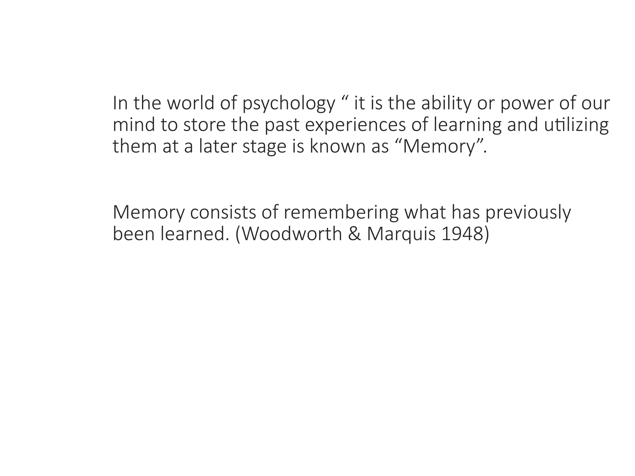 In the world of psychology “ it is the ability or power of our
mind to store the past experiences of learning and utilizing
them at a later stage is known as “Memory”.
Memory consists of remembering what has previously
been learned. (Woodworth & Marquis 1948)
 