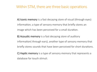 Within STM,there are three basic operations
A) Iconic memory is a fast decaying store of visual (through eyes)
information; a type of sensory memory that briefly stores an
image which has been perceived for a small duration.
B) Acoustic memory is a fast decaying store of auditory
information( through ears), another type of sensory memory that
briefly stores sounds that have been perceived for short durations.
C) Haptic memory is a type of sensory memory that represents a
database for touch stimuli.
 