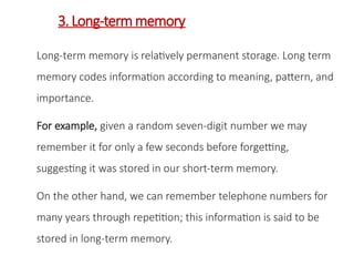 3.Long-term memory
Long-term memory is relatively permanent storage. Long term
memory codes information according to meaning, pattern, and
importance.
For example, given a random seven-digit number we may
remember it for only a few seconds before forgetting,
suggesting it was stored in our short-term memory.
On the other hand, we can remember telephone numbers for
many years through repetition; this information is said to be
stored in long-term memory.
 