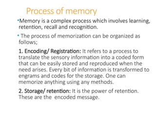 Process of memory
•Memory is a complex process which involves learning,
retention, recall and recognition.
• The process of memorization can be organized as
follows;
1. Encoding/ Registration: It refers to a process to
translate the sensory information into a coded form
that can be easily stored and reproduced when the
need arises. Every bit of information is transformed to
engrams and codes for the storage. One can
memorize anything using any methods.
2. Storage/ retention: It is the power of retention.
These are the encoded message.
 