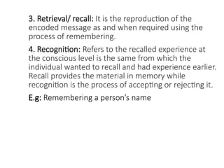 3. Retrieval/ recall: It is the reproduction of the
encoded message as and when required using the
process of remembering.
4. Recognition: Refers to the recalled experience at
the conscious level is the same from which the
individual wanted to recall and had experience earlier.
Recall provides the material in memory while
recognition is the process of accepting or rejecting it.
E.g: Remembering a person’s name
 