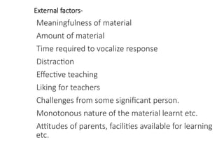 External factors-
Meaningfulness of material
Amount of material
Time required to vocalize response
Distraction
Effective teaching
Liking for teachers
Challenges from some significant person.
Monotonous nature of the material learnt etc.
Attitudes of parents, facilities available for learning
etc.
 