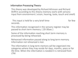 Information Processing Theory-
This theory was developed by Richard Athinson and Richard
Shiffrin according to this theory memory starts with sensory
input from environment ( vision, hearing, taste, touch and smell)
This input is held for a very brief time- for few
seconds.
This information recognized in the sensory register may be
passed to short term memory. ( 20-30sec )
Some of the information reaching short term memory is
processed by being rehearsed.
Rehearsed information passed along to long term memory.
Information not rehearsed is lost.
The information in long term memory will be organized into
categories where they may reside for days, months, years or for
life time. When the information is needed it is retrieved from
LTM.
 