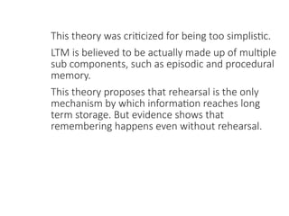 This theory was criticized for being too simplistic.
LTM is believed to be actually made up of multiple
sub components, such as episodic and procedural
memory.
This theory proposes that rehearsal is the only
mechanism by which information reaches long
term storage. But evidence shows that
remembering happens even without rehearsal.
 