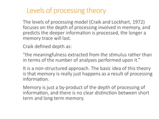 Levels of processing theory
The levels of processing model (Craik and Lockhart, 1972)
focuses on the depth of processing involved in memory, and
predicts the deeper information is processed, the longer a
memory trace will last.
Craik defined depth as:
"the meaningfulness extracted from the stimulus rather than
in terms of the number of analyses performed upon it.”
It is a non-structured approach. The basic idea of this theory
is that memory is really just happens as a result of processing
information.
Memory is just a by-product of the depth of processing of
information, and there is no clear distinction between short
term and long term memory.
 