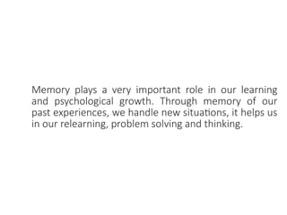 Memory plays a very important role in our learning
and psychological growth. Through memory of our
past experiences, we handle new situations, it helps us
in our relearning, problem solving and thinking.
 