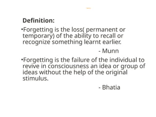 Forgetting
Definition:
•Forgetting is the loss( permanent or
temporary) of the ability to recall or
recognize something learnt earlier.
- Munn
•Forgetting is the failure of the individual to
revive in consciousness an idea or group of
ideas without the help of the original
stimulus.
- Bhatia
 