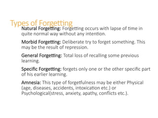Types of Forgetting
Natural Forgetting: Forgetting occurs with lapse of time in
quite normal way without any intention.
Morbid Forgetting: Deliberate try to forget something. This
may be the result of repression.
General Forgetting: Total loss of recalling some previous
learning.
Specific Forgetting: forgets only one or the other specific part
of his earlier learning.
Amnesia: This type of forgetfulness may be either Physical
(age, diseases, accidents, intoxication etc.) or
Psychological(stress, anxiety, apathy, conflicts etc.).
 
