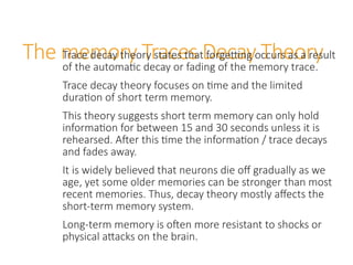 The memory Traces Decay Theory
Trace decay theory states that forgetting occurs as a result
of the automatic decay or fading of the memory trace.
Trace decay theory focuses on time and the limited
duration of short term memory.
This theory suggests short term memory can only hold
information for between 15 and 30 seconds unless it is
rehearsed. After this time the information / trace decays
and fades away.
It is widely believed that neurons die off gradually as we
age, yet some older memories can be stronger than most
recent memories. Thus, decay theory mostly affects the
short-term memory system.
Long-term memory is often more resistant to shocks or
physical attacks on the brain.
 
