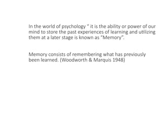 In the world of psychology “ it is the ability or power of our
mind to store the past experiences of learning and utilizing
them at a later stage is known as “Memory”.
Memory consists of remembering what has previously
been learned. (Woodworth & Marquis 1948)
 