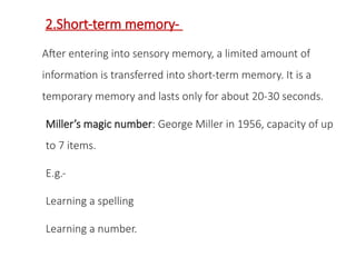 2.Short-term memory-
After entering into sensory memory, a limited amount of
information is transferred into short-term memory. It is a
temporary memory and lasts only for about 20-30 seconds.
Miller’s magic number: George Miller in 1956, capacity of up
to 7 items.
E.g.-
Learning a spelling
Learning a number.
 