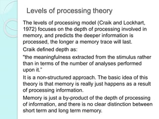 Levels of processing theory
The levels of processing model (Craik and Lockhart,
1972) focuses on the depth of processing involved in
memory, and predicts the deeper information is
processed, the longer a memory trace will last.
Craik defined depth as:
"the meaningfulness extracted from the stimulus rather
than in terms of the number of analyses performed
upon it.”
It is a non-structured approach. The basic idea of this
theory is that memory is really just happens as a result
of processing information.
Memory is just a by-product of the depth of processing
of information, and there is no clear distinction between
short term and long term memory.
 