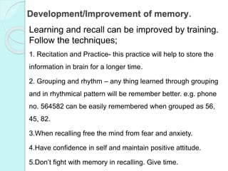 Development/Improvement of memory.
Learning and recall can be improved by training.
Follow the techniques;
1. Recitation and Practice- this practice will help to store the
information in brain for a longer time.
2. Grouping and rhythm – any thing learned through grouping
and in rhythmical pattern will be remember better. e.g. phone
no. 564582 can be easily remembered when grouped as 56,
45, 82.
3.When recalling free the mind from fear and anxiety.
4.Have confidence in self and maintain positive attitude.
5.Don’t fight with memory in recalling. Give time.
 