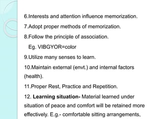 6.Interests and attention influence memorization.
7.Adopt proper methods of memorization.
8.Follow the principle of association.
Eg. VIBGYOR=color
9.Utilize many senses to learn.
10.Maintain external (envt.) and internal factors
(health).
11.Proper Rest, Practice and Repetition.
12. Learning situation- Material learned under
situation of peace and comfort will be retained more
effectively. E.g.- comfortable sitting arrangements,
 