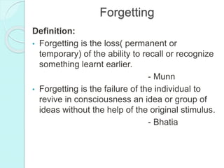 Forgetting
Definition:
• Forgetting is the loss( permanent or
temporary) of the ability to recall or recognize
something learnt earlier.
- Munn
• Forgetting is the failure of the individual to
revive in consciousness an idea or group of
ideas without the help of the original stimulus.
- Bhatia
 
