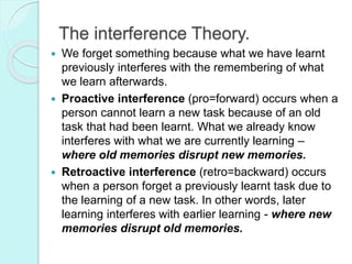 The interference Theory.
 We forget something because what we have learnt
previously interferes with the remembering of what
we learn afterwards.
 Proactive interference (pro=forward) occurs when a
person cannot learn a new task because of an old
task that had been learnt. What we already know
interferes with what we are currently learning –
where old memories disrupt new memories.
 Retroactive interference (retro=backward) occurs
when a person forget a previously learnt task due to
the learning of a new task. In other words, later
learning interferes with earlier learning - where new
memories disrupt old memories.
 