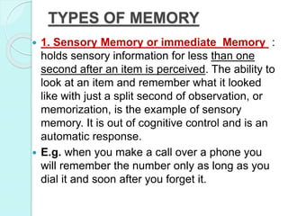 TYPES OF MEMORY
 1. Sensory Memory or immediate Memory :
holds sensory information for less than one
second after an item is perceived. The ability to
look at an item and remember what it looked
like with just a split second of observation, or
memorization, is the example of sensory
memory. It is out of cognitive control and is an
automatic response.
 E.g. when you make a call over a phone you
will remember the number only as long as you
dial it and soon after you forget it.
 