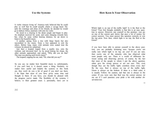 Use the Systems
A violin virtuoso living in" America truly believed that he could
play so well that he could actually charm a savage beast. De-
spite the warnings and pleas of his friends, he decided he would
go to darkest Africa, unarmed, with only his violin.
He stood in a clearing in the dense jungle and began to play.
An elephant received his scent, and came charging towards him;
but, when he came within hearing distance, he sat down to
listen to the beautiful music.
A panther sprang from a tree with fangs bared, but also
succumbed to the music. Soon a lion appeared to join the
others. Before long, many wild animals were seated near the
virtuoso; he played on, unharmed.
Just then a leopard leaped from a nearby tree, onto the
violinist, and devoured him! As he stood licking his chops, the
other animals approached, and asked, "Why did you do that?
The man was playing such lovely music!"
The leopard, cupping his ear, said, "Eh, what did you say?"
So you see, no matter how beautiful music is, unfortunately,
if you can't hear it, it doesn't mean a thing. Similarly, no
matter how useful and helpful the systems in this book
are, they won't do you a bit of good if you don't use them.
I do hope that most of you have given some time and
thought to them. If you have, you should be pleased with
the progress you've made. The flexibility of the systems, I
believe, is their greatest asset. I, personally, have yet to
212
How Keen Is Your Observation
Which light is on top of the traffic light? Is it the Red or the
Green? Your first thought, probably is that this is an easy ques-
tion to answer. However, put yourself in this position—you are
on one of the current quiz shows that pays a lot of money for
correct answers. You must answer this question correctly to win
the top prize. Now then, which light is on top, the Red or the
Green?
if you have been able to picture yourself in the above posi-
tion, you are probably hesitating now, because you're not
really sure which light is on top, are you? If you are sure,
then you're one of the minority who has observed what
most people only see. There is a world of difference be-
tween seeing and observing; proven, of course, by the fact
that most of the people to whom I put the above question,
either give the wrong answer or are not sure. This, even
though they see the traffic lights countless times every day!
By the way, Red is always on top of the traffic light,
Green is always on the bottom. If there is a third color, it
is usually Yellow, for caution, and that one is always in the
center. If you were sure that Red was the correct answer, let
me see if I can't puncture your pride a bit with another ob-
servation test.
13
 