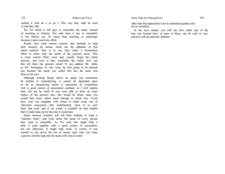 122 Names and Faces
spelled it with an e or an i. This was fine, until he tried
it with Mrs. Hill.
No, I'm afraid it still pays to remember the name, instead
of resorting to trickery. Not only does it pay to remember
it, but believe me, it's easier than resorting to subterfuge
because it takes much less effort.
People have tried various systems and methods to help
their memory for names. Some use the alphabet, or first
initial method. That is to say, they make a tremendous
effort to retain only the initial of the person's name. This
is more wasted effort, since they usually forget the initial
anyway; and even if they remember the initial, how can
that tell them the person's name? If you address Mr. Adler
as Mr. Armanjian, or vice versa, he isn't going to be pleased
just because the name you called him has the same first
letter as his own.
Although writing things down on paper can sometimes
be helpful in remembering, it cannot be depended upon
as far as memorizing names is concerned. In conjunction
with a good system of association—perhaps, as I will explain
later, but not by itself. If you were able to draw an exact
replica of the person's face, this would be better, since you
would then know which name belongs to which face. You'd
have your two tangibles with which to make some sort of
ridiculous association. But, unfortunately, most of us can't
draw that well, and if we could, it wouldn't be that helpful
that it would make up for the time it would take.
Some memory teachers will tell their students to keep a
"memory book," and write down the name of every person
they want to remember. As I've said, this might help a
little if used together with a good system of association,
but not otherwise. It might help some, of course, if you
wanted to run down the list of names each time you meet
a person, with the hope that the name will come to mind
Some Pegs for Emergencies 103
other idea that approaches it for its unlimited qualities and
for its versatility.
In the next chapter you will see how either one of the
lists you learned here, or parts of them, can be used in con-
junction with the phonetic alphabet.
 