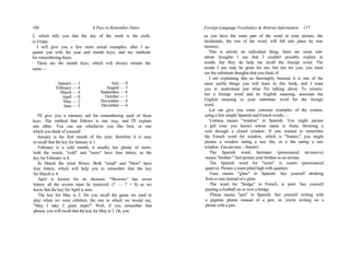 108 It Pays to Remember Dates
2, which tells you that the day of the week is the sixth,
or Friday.
I will give you a few more actual examples, after I ac-
quaint you with the year and month keys, and my methods
for remembering them.
These are the month keys, which will always remain the
same:—
January — 1
February — 4
March — 4
April — 0
May — 2
June — 5
July — 0
August — 3
September — 6
October — 1
November — 4
December — 6
I'll give you a memory aid for remembering each of these
keys. The method that follows is one way, and I'll explain
one other. You can use whichever you like best, or one
which you think of yourself.
January is the first month of the year; therefore it is easy
to recall that the key for January is 1.
February is a cold month, it usually has plenty of snow;
both the words, "cold" and "snow" have four letters, so the
key for February is 4.
In March the wind Wows. Both "wind" and "blow" have
four letters; which will help you to remember that the key
for March is 4.
April is known for its showers. "Showers" has seven
letters; all the sevens must be removed; (7 — 7 = 0) so we
know that the key for April is zero.
The key for May is 2. Do you recall the game we used to
play when we were children, the one in which we would say,
"May I take 2 giant steps?" Well, if you remember that
phrase, you will recall that the key for May is 2. Or, you
Foreign Language Vocabulary & Abstract Information 117
as you have the main part of the word in your picture, the
incidentals, the rest of the word, will fall into place by true
memory.
This is strictly an individual thing; there are some sub-
stitute thoughts I use that I couldn't possibly explain in
words, but they do help me recall the foreign word. The
words I use may be great for me, but not for you; you must
use the substitute thoughts that you think of.
I am explaining this so thoroughly because it is one of the
most useful things you will learn in this book, and I want
you to understand just what I'm talking about. To remem-
ber a foreign word and its English meaning, associate the
English meaning to your substitute word for the foreign
word.
Let me give you some concrete examples of the system,
using a few simple Spanish and French words:—
Ventana means "window" in Spanish. You might picture
a girl (one you know) whose name is Anna, throwing a
vent through a closed window. If you wanted to remember
the French word for window, which is "fenetre," you might
picture a window eating a raw fan, or a fan eating a raw
window. Fan-ate-raw—fenetre!
The Spanish word, hermano (pronounced air-mon-o)
means "brother." Just picture your brother as an airman.
The Spanish word for "room" is cuarto (pronounced
quart-o). Picture a room piled high with quarters.
Vasa means "glass" in Spanish. See yourself drinking
from a vase instead of a glass.
The word for "bridge" in French, is pont. See yourself
punting a football on or over a bridge.
Pluma means "pen" in Spanish. See yourself writing with
a gigantic plume instead of a pen; or, you're writing on a
plume with a pen.
 