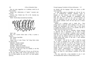 110 It Pays to Remember Dates
Here are some suggestions as to substitute words for all
twelve months:—
January—Jan.—Abbreviation of "janitor." Associate jani-
tor to "tie."
February—Fed.—Federal man. Fib or fob. Associate any
of these to "rye."
March—See the object associated (rye) marching.
April—Ape.
May—Use a person whose name is May, or picture a
Maypole.
June—Picture a June Bride.
July—Jewel.
August—Gust of wind. Picture "ma" being blown about
by a gust of wind.
September—Scepter or sipped.
October—Octopus or oboe.
November—Ember, new member.
December—Decimal, deceased or descend.
You can use either one of the two methods, or one that
you come up with yourself.
Now we come to the year keys. I'll give you all the keys
for the years 1900 to 1987. All the years that have 1 for a
key, are listed together; the years with 2, are listed together,
and so on.
Foreign Language Vocabulary & Abstract Information 115
not familiar with the language. That's why they're so diffi-
cult to remember.
To make them easier to remember you will use the sys-
tem of SUBSTITUTE WORDS. Substitute words or
thoughts are used whenever you want to remember any-
thing that is abstract, intangible or unintelligible; some-
thing that makes no sense to you, can't be pictured, yet
must be remembered. Be sure you read this chapter care-
fully, because substitute words will also help you to remem-
ber names.
Making up a substitute word is simply this:— Upon
coming across a word that means nothing to you; that is in-
tangible and unintelligible, you merely find a word, phrase
or thought that sounds as close to it as possible, and that is
tangible and can be pictured in your mind.
Any word you may have to remember, foreign language
or otherwise, that is meaningless, can be made to mean
something to you by utilizing a substitute word or thought.
Years ago I was a tropical fish hobbyist for awhile, and I was
trying to learn the technical names of the fish fins. Since I
couldn't picture their names at that time, I used substitute
words to remember them.
For example:— The tail fin of a fish is called the caudal
fin. In order to remember this, I made a picture of a fish
with a long cord instead of a tail fin. The picture of a cord
was enough to help me recall the word, "caudal." The fin
on the back of the fish is known as the dorsal fin. The first
thought that came to my mind when I heard, "dorsal," was
Tommy Dorsey. (dorsal-Dorsey) I automatically associate
Tommy Dorsey with a trombone. So, I simply made a pic-
ture in my mind of a man playing a trombone on the fish's
back!
This may sound like a long procedure to you; it isn't.
The association from "dorsal" to Tommy Dorsey to trom-
 