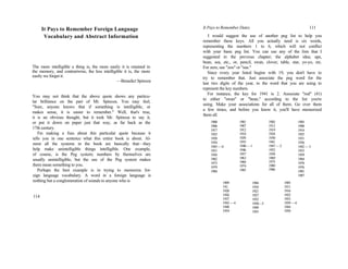 It Pays to Remember Foreign Language
Vocabulary and Abstract Information
The more intelligible a thing is, the more easily it is retained in
the memory, and contrariwise, the less intelligible it is, the more
easily we forget it.
—Benedict Spinoza
You may not think that the above quote shows any particu-
lar brilliance on the part of Mr. Spinoza. You may feel,
"Sure, anyone knows that if something is intelligible, or
makes sense, it is easier to remember." Well, that's true,
it is an obvious thought, but it took Mr. Spinoza to say it,
or put it down on paper just that way, as far back as the
17th century.
I'm making a fuss about this particular quote because it
tells you in one sentence what this entire book is about. Al-
most all the systems in the book are basically that—they
help make unintelligible things intelligible. One example,
of course, is the Peg system; numbers by themselves are
usually unintelligible, but the use of the Peg system makes
them mean something to you.
Perhaps the best example is in trying to memorize for-
eign language vocabulary. A word in a foreign language is
nothing but a conglomeration of sounds to anyone who is
114
It Pays to Remember Dates 111
I would suggest the use of another peg list to help you
remember these keys. All you actually need is six words,
representing the numbers 1 to 6, which will not conflict
with your basic peg list. You can use any of the lists that I
suggested in the previous chapter; the alphabet idea; ape,
bean, sea, etc., or, pencil, swan, clover, table, star, yo-yo, etc.
For zero, use "zoo" or "sue."
Since every year listed begins with 19, you don't have to
try to remember that. Just associate the peg word for the
last two digits of the year, to the word that you are using to
represent the key numbers.
For instance, the key for 1941 is 2. Associate "rod" (41)
to either "swan" or "bean," according to the list you're
using. Make your associations for all of them. Go over them
a few times, and before you know it, you'll have memorized
them all.
1900
1906
1917
1923
1928
1934
1945—0
1951
1956
1962
1973
1979
1984
1901
1907
1912
1918
1929
1935
1940—1
1946
1957
1963
1968
1974
1985
1902
1913
1919
1924
1930
1941
1947—2
1952
1958
1969
1975
1980
1986
1903
1908
1914
1925
1931
1936
1942—3
1953
1959
1964
1970
1976
1981
1987
1909
191;
1920
1926
1937
1943—4
1948
1954
1904
1910
1921
1927
1932
1938—5
1949
1955
1905
1911
1916
1922
1933
1939—6
1944
1950
 