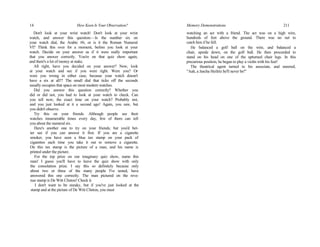 14 How Keen Is Your Observation?
Don't look at your wrist watch! Don't look at your wrist
watch, and answer this question:—Is the number six on
your watch dial, the Arabic #6, or is it the Roman Numeral
VI? Think this over for a moment, before you look at your
watch. Decide on your answer as if it were really important
that you answer correctly. You're on that quiz show again,
and there's a lot of money at stake.
All right, have you decided on your answer? Now, look
at your watch and see if you were right. Were you? Or
were you wrong in either case, because your watch doesn't
have a six at all!? The small dial that ticks off the seconds
usually occupies that space on most modern watches.
Did you answer this question correctly? Whether you
did or did not, you had to look at your watch to check. Can
you tell now, the exact time on your watch? Probably not,
and you just looked at it a second ago! Again, you saw, but
you didn't observe.
Try this on your friends. Although people see their
watches innumerable times every day, few of them can tell
you about the numeral six.
Here's another one to try on your friends; but you'd bet-
ter see if you can answer it first. If you are a cigarette
smoker, you have seen a blue tax stamp on your pack of
cigarettes each time you take it out to remove a cigarette.
On this tax stamp is the picture of a man, and his name is
printed under the picture.
For the top prize on our imaginary quiz show, name this
man! I guess you'll have to leave the quiz show with only
the consolation prize. I say this so definitely because only
about two or three of the many people I've tested, have
answered this one correctly. The man pictured on the reve-
nue stamp is De Witt Clinton! Check it.
I don't want to be sneaky, but if you've just looked at the
stamp and at the picture of De Witt Clinton, you must
Memory Demonstrations 211
watching an act with a friend. The act was on a high wire,
hundreds of feet above the ground. There was no net to
catch him if he fell.
He balanced a golf ball on the wire, and balanced a
chair, upside down, on the golf ball. He then proceeded to
stand on his head on one of the upturned chair legs. In this
precarious position, he began to play a violin with his feet!
The theatrical agent turned to his associate, and sneered,
"Aah, a Jascha Heifetz he'll never be!"
 