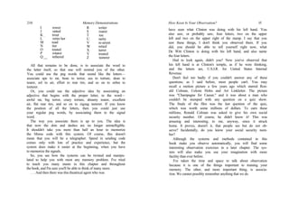 210 Memory Demonstrations
I rower
J ratted
K _ trout
L retire her
M toad
N tier
O touted
P rotator
Q __ tethered
R writer
S roarer
T toe
U rarity
V re-arrest
W retied
X turret
Y treated
Z teeterer
All that remains to be done, is to associate the word to
the letter itself, so that one will remind you of the other.
You could use the peg words that sound like the letters—
associate ape to rat, bean to terror, sea to torture, dean to
tearer, eel to air, effort to rear tire, and so on to zebra to
teeterer.
Or, you could use the adjective idea by associating an
adjective that begins with the proper letter, to the word—
awful rat, big terror, crazy torture, dreamy tearer, excellent
air, flat rear tire, and so on to zigzag teeterer. If you know
the position of all the letters, then you could just use
your regular peg words, by associating them to the signal
word.
The way you associate them is up to you. The idea is
that now the dots and dashes are no longer unintelligible.
It shouldn't take you more than half an hour to memorize
the Morse code with this system. Of course, this doesn't
mean that you will be a telegrapher. Speed in sending code
comes only with lots of practice and experience, but the
system does make it easier at the beginning, when you have
to memorize the signals.
So, you see how the systems can be twisted and manipu-
lated to help you with most any memory problem. I've tried
to teach you many stunts in this chapter and throughout
the book, and I'm sure you'll be able to think of many more.
. . . And then there was this theatrical agent who was
How Keen Is Your Observation? 15
have seen what Clinton was doing with his left hand. You
also saw, or probably saw, four letters, two on the upper
left and two on the upper right of the stamp. I say that you
saw these things, I don't think you observed them. If you
did, you should be able to tell yourself right now, what
De Witt Clinton is doing with his left hand, and also name
the four letters.
Had to look again, didn't you? Now you've observed that
his left hand is at Clinton's temple, as if he were thinking,
and the letters are, U.S.I.R. for United States Internal
Revenue.
Don't feel too badly if you couldn't answer any of these
questions; as I said before, most people can't. You may
recall a motion picture a few years ago which starred Ron-
ald Colman, Celeste Holm and Art Linkletter. The picture
was "Champagne for Caesar," and it was about a man who
couldn't be stumped with any question on a quiz show.
The finale of the film was the last question of the quiz,
which was worth some millions of dollars. To earn these
millions, Ronald Colman was asked to give his own social
security number. Of course, he didn't know it! This was
amusing and interesting, to me, anyway, since it struck
home. It proves, doesn't it, that people see but do not ob-
serve? Incidentally, do you know your social security num-
ber?
Although the systems and methods contained in this
book make you observe automatically, you will find some
interesting observation exercises in a later chapter. The sys-
tem will also make you use your imagination with more
facility than ever before.
I've taken the time and space to talk about observation
because it is one of the things important to training your
memory. The other, and more important thing, is associa-
tion. We cannot possibly remember anything that we do
 