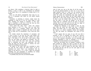16 How Keen Is Your Observation?
not observe. After something is observed, either by sight or
hearing, it must, in order to be remembered, be associated
in our minds with, or to, something we already know or re-
member.
Since you will observe automatically when using my sys-
tem, it is association with which we will mostly concern
ourselves.
Association, as pertaining to memory, simply means the
connecting or tying up of two (or more) things to each
other. Anything you manage to remember, or have man-
aged to remember, is only due to the fact that you have
subconsciously associated it to something else.
"Every Good Boy Does Fine." —Does that sentence
mean anything to you? If it docs, then you must have
studied music as a youngster. Almost every child that
studies music is taught to remember the lines of the music
staff or treble clef, by remembering, "Every Good Boy Docs
Fine."
I've already stressed the importance of association, and
I want to prove to you that you have used definite con-
scious associations many times before, without even realiz-
ing it. The letters, E, G, B, D and F don't mean a thing.
They are just letters, and difficult to remember. The sen-
tence, "Every Good Boy Does Fine" does have meaning,
and is something you know and understand. The new
thing, the thing you had to commit to memory was asso-
ciated with something you already knew.
The spaces of the music staff were committed to mem-
ory with the same system; the initial system. If you re-
membered the word, "face," you remembered that the
spaces on the staff are, F, A, C, and E. Again you associated
something new and meaningless to something you already
knew and to something that had meaning to you.
It is probably many years since you learned the jinglet,
Memory Demonstrations 209
stunt of some sort, just as the ideas for all the stunts can
be used for practical purposes in some way. If you want to
apply substitute words to a stunt, you can memorize names
and playing cards, names and objects, and so on. You can
utilize the system for remembering long digit numbers, by
having people call their names and the serial number on a
dollar bill, or their social security number. Then you should
be able to give the number when you hear the name, and
give the name if you hear the number. To do this you
simply make up a substitute word for the name, if necessary;
associate that to the peg word for the first two digits of
the number, and make a link to the end of the number.
Although the following is not actually a stunt, the idea
grew from the initial and object feat that I mentioned
earlier. The Morse code is a very difficult thing to remem-
ber because it is almost completely abstract and intangible.
The dots and dashes are meaningless and cannot be pic-
tured.
I don't suppose that too many of you will ever find it
necessary to have to remember the Morse code. However,
I do want you to see that there is no limit to what you
can do with conscious associations, and the knowledge that
anything meaningless is easy to remember if it is made
meaningful. Your only limitation is your own imagination.
Since dots and dashes have no meaning, I decided to give
them meaning by making the letter R stand for dot, and
the letter T, or D represent the dash. With this in mind, you
can make up a word or phrase for each letter, which can
be pictured and that will tell you the code signal for that
letter. Look at this list:—
A . - rat E . air
B — . . . terror F . . — . rear tire
C _ . - . torture G ----- . tighter
D — . . tearer H . . . . rarer rye
 
