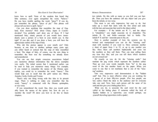 18 How Keen Is Your Observation?
knew how to spell. None of the students that heard that
little sentence, ever again misspelled the word, "believe."
Do you have trouble spelling the word, "piece"? If you do,
just remember the phrase, "piece of pie." This phrase will
always tell you how to spell, "piece."
Can you draw anything that resembles the map of Eng-
land, from memory? How about China, Japan or Czecho-
slovakia? You probably can't draw any of these. If I had
mentioned Italy, ninety percent of you would have imme-
diately seen a picture of a boot in your mind's eye. Is that
right? If you did, and if you draw a boot, you will have the
approximate outline of the map of Italy.
Why did this picture appear in your mind's eye? Only
because, at one time or another, perhaps many years ago,
you either heard or noticed that the map of Italy resembled
a boot. The shape of Italy, of course, was the new thing to
remember; the boot was the something we already knew
and remembered.
You can see that simple conscious associations helped
you memorize abstract information like the above examples
very easily. The initial system that I mentioned earlier, can
be used to help you memorize many things. For example,
if you wanted to remember the names of the Dionne quin-
tuplets, you could try to remember the word, "macey." This
would help you to recall that the girls' names are, Marie,
Annette, Cecile, Emilie and Yvonne.
There's only one thing wrong with this idea in its present
stage. There is nothing to make you remember that the
word, "macey" is connected with the Dionne quintuplets,
or vice versa.
If you remembered the word; fine, then you would prob-
ably know the names of the quints; but, how do you re-
member the word? I'll show you how to do this in future
chapters.
Memory Demonstrations 207
two initials. Do this with as many as you feel you can han-
dle. Then you have the audience call any object and you give
them the initials, or vice versa.
This stunt is not only impressive, but easy to do. Just
make up a word that starts with the first initial and ends
with the last, and associate that word to the object called.
For example:— If the initials are R. T., and the object
is "chandelier," you might associate rat to chandelier. The
initials B. D. and bottle—associate bed to bottle. The
initials P. S. and fan—associate puss to fan, etc.
Here is another example of how the systems can be
twisted and manipulated—you can do the "missing card"
stunt with numbers if you want to. Have someone number
a sheet of paper from 1 to 52, or up to any number you
like. Have them call numbers haphazardly and cross out
the numbers as they call them. They can stop calling them
any time they like, and you can tell them which numbers
are not crossed out!
Do exactly as you do for the "missing cards." Just
mutilate the peg words which represent the numbers called.
Then go over your words mentally from "tie" to the peg
word of the last number listed on the paper. When you
come to one that is not mutilated, that is one of the "miss-
ing" numbers.
One very impressive card demonstration is the "hidden
card" feat. This is most effective when you are working for
a group of at least fifty-two people. (For less people, use
less cards.) Hand the deck to the audience and let everyone
take one card. Now, have each person call the name of his
card and also give you a hiding place for it.
What you do, is associate the card word for the card
called to the hiding place. If someone called the Jack of
Spades hidden in a typewriter, you would perhaps, see
yourself shoveling typewriters (with a spade}.
 