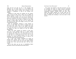 206 Memory Demonstrations
tainer, but the way that you do it. The specialties that
performers do, are simply means to an end. Whether you
tell jokes, dance, sing, do memory feats, acrobatics or bird
imitations is unimportant, as long as you entertain your
audience.
Although my main reason for teaching you the memory
stunts is that the ideas used in them can be applied for
practical purposes in many ways—I also feel that the best
way to learn the systems, is to give you an incentive by
giving you something with which to showoff for your friends.
So, if you want to use the stunts to entertain at your lodge
meeting or church affairs, feel free to do so. However, be
sure that you know them well enough so that you do credit
to yourself and my system.
There are unscrupulous characters in show business as
well as in other fields, who would do anything they feel
will further their careers. There is one "culprit" who steals
a new act every year or so. Last year, he did me the "honor"
of stealing my entire act, leaving out only the difficult
demonstrations.
People who "steal" material are common in show busi-
ness, but to take someone's entire act is almost unheard
of. However, this fellow did it, but what annoys me, is not
so much that he is doing my act, but that he does not do
it well. This is to be expected because if he was a good
entertainer, he would never have to resort to using an act
or idea that someone else has already built up.
No, I don't mind creating competition for myself by
exposing these memory feats—as long as the competition
is good. As a matter of fact, the rest of this chapter consists
of stunts that I have used, and some that I still use occa-
sionally.
One of the stunts you can use, is remembering objects
and initials. First have your friends call any object and any
How Keen Is Your Observation? 19
The systems and methods in this book will show you how
the principles and ideas of simple conscious associations
can be applied to remembering anything. Yes, that's right—
remembering anything, including names and faces, items,
objects, facts, figures, speeches, etc. In other words, the sys-
tems and methods you will learn in this book, can be ap-
plied to anything and everything in every day social or busi-
ness life.
 