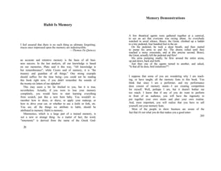 Habit Is Memory
I feel assured that there is no such thing as ultimate forgetting;
traces once impressed upon the memory are indestructible.
—Thomas De Quincey
an accurate and retentive memory is the basis of all busi-
ness success. In the last analysis, all our knowledge is based
on our memories. Plato said it this way, "All knowledge is
but rememberance"; while Cicero said of memory, it is "the
treasury and guardian of all things." One strong example
should suffice for the time being—you could not be reading
this book right now, if you didn't remember the sounds of
the twenty-six letters of our alphabet!
This may seem a bit far fetched to you, but it is true,
nevertheless. Actually, if you were to lose your memory
completely, you would have to start learning everything
from scratch, just like a new born baby. You wouldn't re-
member how to dress, or shave, or apply your makeup, or
how to drive your car, or whether to use a knife or fork, etc.
You see, all the things we attribute to habit, should be
attributed to memory. Habit is memory.
Mnemonics, which is a large part of a trained memory, is
not a new or strange thing. As a matter of fact, the word,
"mnemonic" is derived from the name of the Greek God-
20
Memory Demonstrations
A few theatrical agents were gathered together at a carnival,
to see an act that everyone was raving about. As everybody
watched in awed silence, Bosco, the Great, climbed up a ladder
to a tiny pedestal, four hundred feet in the air.
On the pedestal, he took a deep breath, and then started
to pump his arms to and fro. The drums rolled until they
reached a noisy crescendo, and at this precise second, Bosco,
the Great, actually left the pedestal and flew!
His arms pumping madly, he flew around the entire arena,
up and down, back and forth.
Just then one of the agents turned to another, and asked,
"Is that all he does, bird imitations?"!
I suppose that some of you are wondering why I am teach-
ing, or have taught, all the memory feats in this book. You
think that since I am a performer, and my performance
does consist of memory stunts—I am creating competition
for myself. Well, perhaps I am, but it doesn't bother me
too much. I know that if any of you do want to perform
in front of an audience, you will have the ingenuity to
put together your own stunts and plan your own routine.
And, most important, you will realize that you have to sell
yourself, not your memory feats.
Most of the people in show business are aware of the
fact that it's not what you do that makes you a good enter-
205
 