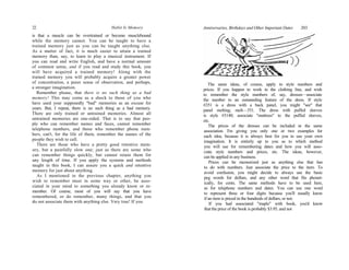 22 Habit Is Memory
is that a muscle can be overtrained or become musclebound
while the memory cannot. You can be taught to have a
trained memory just as you can be taught anything else.
As a matter of fact, it is much easier to attain a trained
memory than, say, to learn to play a musical instrument. If
you can read and write English, and have a normal amount
of common sense, and if you read and study this book, you
will have acquired a trained memory! Along with the
trained memory you will probably acquire a greater power
of concentration, a purer sense of observation, and perhaps,
a stronger imagination.
Remember please, that there is no such thing as a bad
memory! This may come as a shock to those of you who
have used your supposedly "bad" memories as an excuse for
years. But, I repeat, there is no such thing as a bad memory.
There are only trained or untrained memories. Almost all
untrained memories are one-sided. That is to say that peo-
ple who can remember names and faces, cannot remember
telephone numbers, and those who remember phone num-
bers, can't, for the life of them, remember the names of the
people they wish to call.
There are those who have a pretty good retentive mem-
ory, but a painfully slow one; just as there are some who
can remember things quickly, but cannot retain them for
any length of time. If you apply the systems and methods
taught in this book, I can assure you a quick and retentive
memory for just about anything.
As I mentioned in the previous chapter, anything you
wish to remember must in some way or other, be asso-
ciated in your mind to something you already know or re-
member. Of course, most of you will say that you have
remembered, or do remember, many things, and that you
do not associate them with anything else. Very true! If you
The same ideas, of course, apply to style numbers and
prices. If you happen to work in the clothing line, and wish
to remember the style numbers of, say, dresses—associate
the number to an outstanding feature of the dress. If style
#351 is a dress with a back panel, you might "see" that
panel melting; melt—351. The dress with puffed sleeves
is style #3140; associate "mattress" to the puffed sleeves,
etc.
The prices of the dresses can be included in the same
association. I'm giving you only one or two examples for
each idea, because it is always best for you to use your own
imagination. It is entirely up to you as to which method
you will use for remembering dates and how you will asso-
ciate style numbers and prices, etc. The ideas, however,
can be applied in any business.
Prices can be memorized just as anything else that has
to do with numbers. Just associate the price to the item. To
avoid confusion, you might decide to always use the basic
peg words for dollars, and any other word that fits phonet-
ically, for cents. The same methods have to be used here,
as for telephone numbers and dates. You can use one word
to represent three or four digits because you'll usually know
if an item is priced in the hundreds of dollars, or not.
If you had associated "maple" with book, you'd know
that the price of the book is probably $3.95, and not
Anniversaries, Birthdays and Other Important Dates 203
 