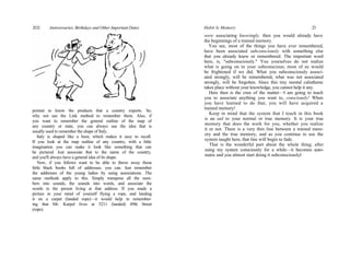 portant to know the products that a country exports. So,
why not use the Link method to remember them. Also, if
you want to remember the general outline of the map of
any country or state, you can always use the idea that is
usually used to remember the shape of Italy.
Italy is shaped like a boot, which makes it easy to recall.
If you look at the map outline of any country, with a little
imagination you can make it look like something that can
be pictured. Just associate that to the name of the country,
and you'll always have a general idea of its shape.
Now, if you fellows want to be able to throw away those
little black books full of addresses, you can. Just remember
the addresses of the young ladies by using associations. The
same methods apply to this. Simply transpose all the num-
bers into sounds, the sounds into words, and associate the
words to the person living at that address. If you made a
picture in your mind of yourself flying a rope, and landing
it on a carpet (landed rope)—it would help in remember-
ing that Mr. Karpel lives at 5211 (landed) 49th Street
(rope).
2O2 Anniversaries, Birthdays and Other Important Dates Habit Is Memory 23
were associating knowingly, then you would already have
the beginnings of a trained memory.
You see, most of the things you have ever remembered,
have been associated subconsciously with something else
that you already knew or remembered. The important word
here, is, "subconsciously." You yourselves do not realize
what is going on in your subconscious; most of us would
be frightened if we did. What you subconsciously associ-
ated strongly, will be remembered, what was not associated
strongly, will be forgotten. Since this tiny mental calisthenic
takes place without your knowledge, you cannot help it any.
Here then is the crux of the matter—I am going to teach
you to associate anything you want to, consciously! When
you have learned to do that, you will have acquired a
trained memory!
Keep in mind that the system that I teach in this book
is an aid to your normal or true memory. It is your true
memory that does the work for you, whether you realize
it or not. There is a very thin line between a trained mem-
ory and the true memory, and as you continue to use the
system taught here, that line will begin to fade.
That is the wonderful part about the whole thing; after
using my system consciously for a while—it becomes auto-
matic and you almost start doing it subconsciouslyl
 