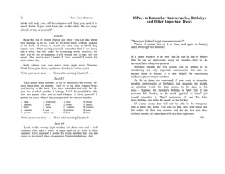 26 Test Your Memory
think will help you. All the chapters will help you, and it is
much better if you read from one to the other. Do not jump
ahead, of me, or yourself!
Test #1
Read this list of fifteen objects just once—you can take about
two minutes to do so. Then try to write them, without looking
at the book, of course, in exactly the same order in which they
appear here. When scoring yourself, remember that if you leave
out a word, that will make the remaining words incorrect, for
they will be out of sequence. I will remind you to take this test
again, after you've read Chapter 5. Give yourself 5 points for
each correct one.
book, ashtray, cow, coat, match, razor, apple, purse, Venetian
blind, frying pan, clock, eyeglasses, door knob, bottle, worm.
Write your score here —. Score after learning Chapter 5 —.
Test #2
Take about three minutes to try to memorize the twenty ob-
jects listed here, by number. Then try to list them yourself with-
out looking at the book. You must remember not only the ob-
ject, but to which number it belongs. You'll be reminded to take
this test again, after you've read Chapter 6. Give yourself 5
points for every object that you put with the correct number.
1. radio 6. telephone 11. dress 16. bread
2. airplane 7. chair 12. flowei 17. pencil
3. lamp 8. horse 13. window 18. curtain
4. cigarette 9. egg 14. perfume 19. vase
5. picture 10. tea cup 15. book 20. hat
Write your score here —. Score after learning Chapter 6 —.
Test #3
Look at this twenty digit number for about two and a half
minutes, then take a piece of paper and try to write it from
memory. Give yourself 5 points for every number that you put
down in its correct place or sequence. Understand please, that
If Pays to Remember Anniversaries, Birthdays
and Other Important Dates
"Does your husband forget your anniversaries?"
"Never. I remind him of it in June, and again in January;
and I always get two presents!"
If a man's memory is so poor that he can be led to believe
that he has an anniversary every six months—then he de-
serves to have to buy two presents.
Seriously though, the Peg system can be applied to re-
membering not only important anniversaries, but also im-
portant dates in history. It is also helpful for memorizing
addresses, prices or style numbers.
As far as dates are concerned, if you want to remember
people's anniversaries or birthdays, just associate the people,
or substitute words for their names, to the date, in this
way:— Suppose Mr. Gordon's birthday is April 3rd. If you
associate Mr. Gordon, or the word, "garden" to "ram," you
would remember it. "Ram" represents 43, and Mr. Gor-
don's birthday falls in the 4th month, on the 3rd day!
Of course every date will not be able to be transposed
into a basic peg word. You can do that only with those that
fall within the first nine months, and for the first nine days
of those months. All other dates will be a three digit num-
199
 