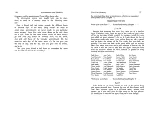 198 Appointments and Schedules
forget any weekly appointments, if you follow these rules.
The information you've been taught here can be prac-
ticed, or used as a memory stunt in the following man-
ner:—
Have a friend call out certain errands for different hours
of different days of the week. They needn't be called in
order, since appointments are never made in any particular
order, anyway. Have him write these down as he calls them
off to you. After he has called about twenty of them, simply
go over your peg words for Monday (toes, tot, tin, tomb,
etc.) and call back all the Monday appointments. Do the
same for each day of the entire week. Or, he can give you
the time of day, and the day, and you give him the errand,
and so on.
Then give your friend a half hour to remember the same
list. The odds are he will fail miserably!
Test Your Memory . 27
the important thing here is retentiveness, which you cannot test
until you have read Chapter 11.
72443278622173987651
Write your score here —. Score after learning Chapter 11 —.
Test #4
Imagine that someone has taken five cards out of a shuffled
deck of playing cards. Now the rest of the cards (47) are called
off to you just once. Could you tell, by memory, which five were
not called, or were missing? Let's try it. Look down this list of
forty-seven cards only once. After you've done so, take a pencil
and jot down the names of the five cards that you think are
missing. You must not look at the book while you are writing.
Don't take more than four and a half minutes to look at the list
of cards. I will ask you to take this test again, after you have
read and studied Chapter 10. Give yourself 20 points for every
missing card you list correctly.
Jack Hearts Ace Clubs Eight Clubs Six Hearts
Ace Diamonds Nine Spades Queen Clubs Four Hearts
King Hearts Four Clubs Seven Spades Ten Spades
Seven Diamonds Five Hearts Seven Clubs King Diamonds
Ten Clubs Three Hearts Two Diamonds Ten Hearts
Jack Spades Nine Clubs King Clubs Queen Diamonds
Three Spades Ten Diamonds Eight Hearts Eight Diamonds
Nine Hearts Eight Spades Six Spades Five Clubs
Seven Hearts Five Spades Four Spades Two Clubs
Queen Hearts Ace Spades Queen Spades Five Diamonds
Three Diamonds Six Diamonds Three Clubs Two Hearts
Two Spades Jack Diamonds Jack Clubs
Write your score here —. Score after learning Chapter 10 —.
Test #5
Take about six or seven minutes to look at the fifteen faces
and names pictured here. Towards the end of this chapter you'll
find them pictured again in a different order, without their
names. See if you can't give the right name to the right picture.
I'll remind you to take this test again, after you've read through
 