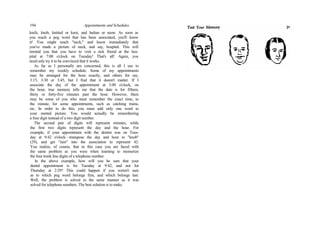 194 Appointments and Schedules
knife, knob, knitted or knot, and Indian or neon. As soon as
you reach a peg word that has been associated, you'll know
it! You might reach "neck," and know immediately that
you've made a picture of neck, and say, hospital. This will
remind you that you have to visit a sick friend at the hos-
pital at 7:00 o'clock on Tuesday! That's all! Again, you
need only try it to be convinced that it works.
As far as I personally am concerned, this is all I use to
remember my weekly schedule. Some of my appointments
may be arranged for the hour exactly, and others for say,
3:15, 3:30 or 3:45, but I find that it doesn't matter. If I
associate the day of the appointment at 3:00 o'clock, on
the hour, true memory tells me that the date is for fifteen,
thirty or forty-five minutes past the hour. However, there
may be some of you who must remember the exact time, to
the minute, for some appointments, such as catching trains,
etc. In order to do this, you must add only one word to
your mental picture. You would actually be remembering
a four digit instead of a two digit number.
The second pair of digits will represent minutes, while
the first two digits represent the day and the hour. For
example, if your appointment with the dentist was on Tues-
day at 9:42 o'clock—transpose the day and hour to "knob"
(29), and get "rain" into the association to represent 42.
You realize, of course, that in this case you are faced with
the same problem as you were when learning to memorize
the four trunk line digits of a telephone number.
In the above example, how will you be sure that your
dental appointment is for Tuesday at 9:42, and not for
Thursday at 2:29? This could happen if you weren't sure
as to which peg word belongs first, and which belongs last.
Well, the problem is solved in the same manner as it was
solved for telephone numbers. The best solution is to make
 