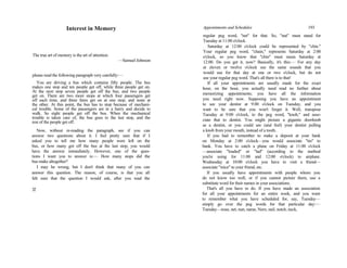 Interest in Memory
The true art of memory is the art of attention.
—Samuel Johnson
please read the following paragraph very carefully:—
You are driving a bus which contains fifty people. The bus
makes one stop and ten people get off, while three people get on.
At the next stop seven people get off the bus, and two people
get on. There are two more stops at which four passengers get
off each time, and three fares get on at one stop, and none at
the other. At this point, the bus has to stop because of mechani-
cal trouble. Some of the passengers are in a hurry and decide to
walk. So eight people get off the bus. When the mechanical
trouble is taken care of, the bus goes to the last stop, and the
rest of the people get off.
Now, without re-reading the paragraph, see if you can
answer two questions about it. I feel pretty sure that if I
asked you to tell me how many people were left on the
bus, or how many got off the bus at the last stop, you would
have the answer immediately. However, one of the ques-
tions I want you to answer is:— How many stops did the
bus make altogether?
I may be wrong, but I don't think that many of you can
answer this question. The reason, of course, is that you all
felt sure that the question I would ask, after you read the
32
Appointments and Schedules 193
regular peg word, "net" for that. So, "nut" must stand for
Tuesday at 11:00 o'clock.
Saturday at 12:00 o'clock could be represented by "chin."
Your regular peg word, "chain," represents Saturday at 2:00
o'clock, so you know that "chin" must mean Saturday at
12:00. Do you get it, now? Basically, it's this:— For any day
at eleven or twelve o'clock use the same sounds that you
would use for that day at one or two o'clock, but do not
use your regular peg word. That's all there is to that!
If all your appointments are usually made for the exact
hour, on the hour, you actually need read no further about
memorizing appointments; you have all the information
you need right now. Supposing you have an appointment
to see your dentist at 9:00 o'clock on Tuesday, and you
want to be sure that you won't forget it. Well, transpose
Tuesday at 9:00 o'clock, to the peg word, "knob," and asso-
ciate that to dentist. You might picture a gigantic doorknob
as a dentist, or you could see (and feel) your dentist pulling
a knob from your mouth, instead of a tooth.
If you had to remember to make a deposit at your bank
on Monday at 2:00 o'clock—you would associate "tin" to
bank. You have to catch a plane on Friday at 11:00 o'clock
—associate "loaded" or "lad" (according to the method
you're using for 11:00 and 12:00 o'clock) to airplane.
Wednesday at 10:00 o'clock you have to visit a friend—
associate "mice" to your friend, etc.
If you usually have appointments with people whom you
do not know too well, or if you cannot picture them, use a
substitute word for their names in your associations.
That's all you have to do. If you have made an association
for all your appointments for an entire week, and you want
to remember what you have scheduled for, say, Tuesday—
simply go over the peg words for that particular day:—
Tuesday—nose, net, nun, name, Nero, nail, notch, neck,
 